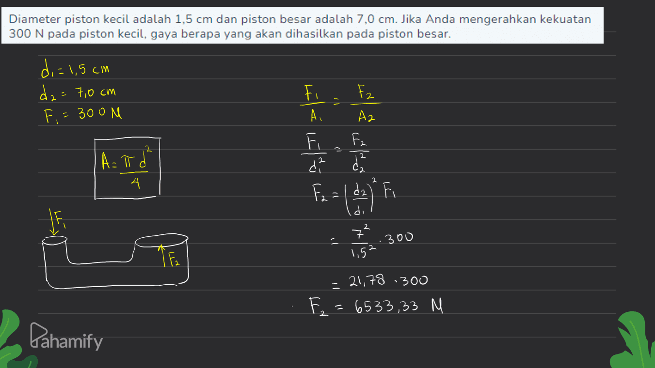 Diameter piston kecil adalah 1,5 cm dan piston besar adalah 7,0 cm. Jika Anda mengerahkan kekuatan 300 N pada piston kecil, gaya berapa yang akan dihasilkan pada piston besar. di=1,5 cm dz=7,0 cm Fi 305N _ ما ته دا ته اتما الله تا ھے انشا ا) A= π ď 4 ه و ال) = fi 300 1,52 1 F2 300 - 21,78 F, : (533,23 N Pahamify 