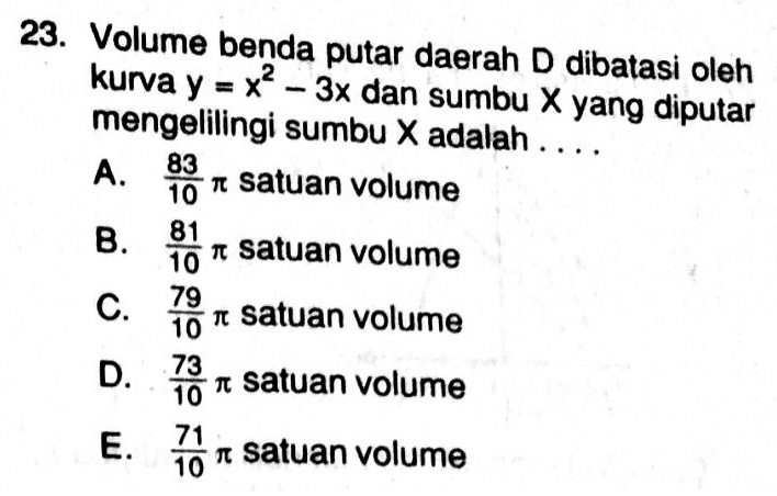 . 23. Volume benda putar daerah D dibatasi oleh kurva y = x2 – 3x dan sumbu X yang diputar mengelilingi sumbu X adalah .... A. 83 10 r satuan volume 81 10 a satuan volume 79 C. it satuan volume 10 D. 73 an satuan volume 10 71 E. i satuan volume 10 نا ه ن ه ه 