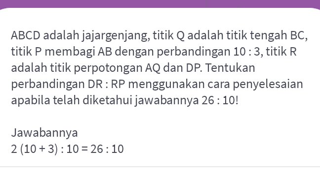 ABCD adalah jajargenjang, titik Q adalah titik tengah BC, titik P membagi AB dengan perbandingan 10:3, titik R adalah titik perpotongan AQ dan DP. Tentukan perbandingan DR: RP menggunakan cara penyelesaian apabila telah diketahui jawabannya 26:10! Jawabannya 2 (10 + 3) : 10 = 26:10 