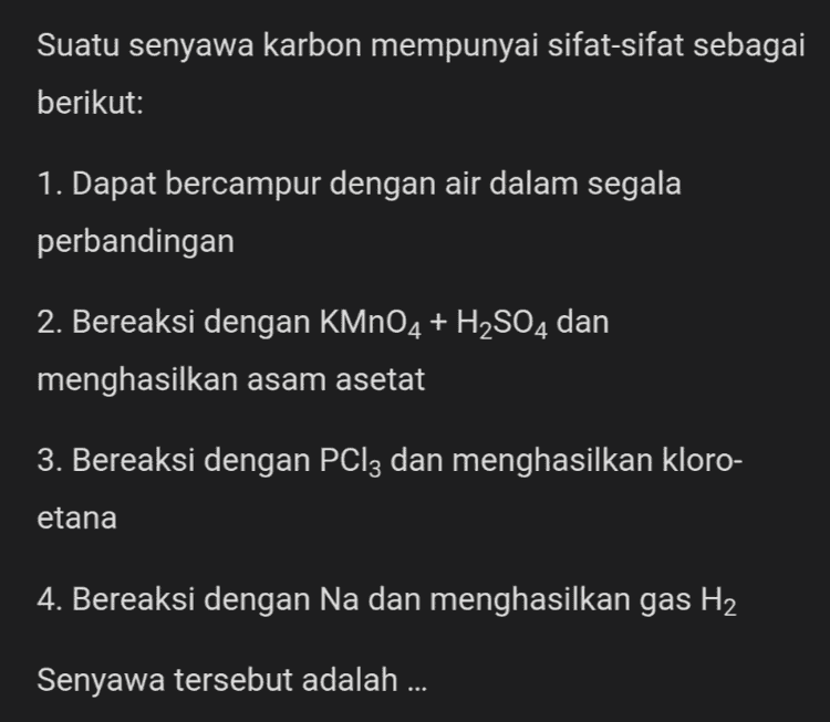 Suatu senyawa karbon mempunyai sifat-sifat sebagai berikut: 1. Dapat bercampur dengan air dalam segala perbandingan 2. Bereaksi dengan KMnO4 + H2SO4 dan menghasilkan asam asetat 3. Bereaksi dengan PCl3 dan menghasilkan kloro- etana 4. Bereaksi dengan Na dan menghasilkan gas H2 Senyawa tersebut adalah ... 
Diberikan data hasil identifikasi suatu senyawa karbon: 1. Dapat bereaksi dengan logam Na 2. Bila dioksidasi menghasilkan aldehid 3. Jika direaksikan dengan asam karboksilat akan membentuk ester Berdasarkan data tersebut gugus fungsi yang terdapat dalam senyawa adalah... 