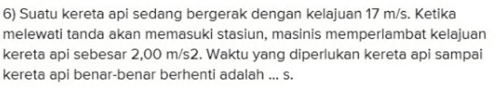 6) Suatu kereta api sedang bergerak dengan kelajuan 17 m/s. Ketika melewati tanda akan memasuki stasiun, masinis memperlambat kelajuan kereta api sebesar 2,00 m/s2. Waktu yang diperlukan kereta api sampai kereta api benar-benar berhenti adalah ... S. 