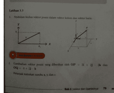 Tentukan vektor satuan dan vektor berkebalikan vektor-vektor dalam soal nomor 2 a Nyatakan vektor-vektor di bawah ini sebagai vektor kolom atau vektor baris 
Latihan 3.3 Nyatakan kedua vektor posisi dalam vektorkolom dan vektor baris Ayo Berpikir Kreatif 2. Gambarkan vektor posisi yang diberikan oleh OP - 2 + 2 dan 0Q - 1+ 2) k 2 Petunjuk tentukan sumbu L. y. dan 1 Bab 3 Vektor dan Operasinya 79 