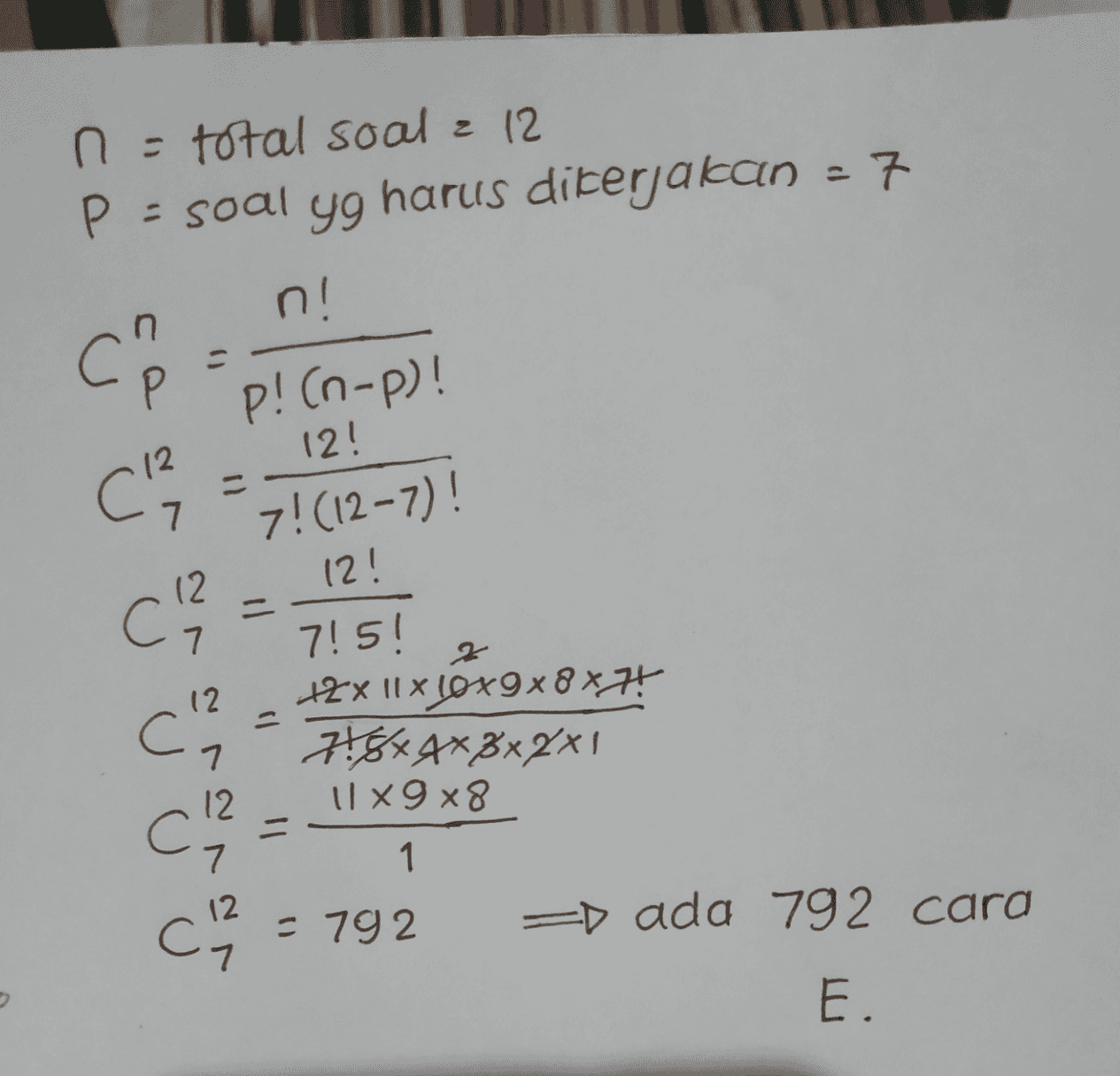 n = total soal & 12 P = soal yg harus dikerjakan - 7 n! CP p! (n-p)! 12 7 12! 7! (12-7)! 12! Ch? 715! 2 12 С1 +2x 11x cox9x8x7! 718*4*3x2x1 Ux9x8 7 7 12. = 1 U U [ 스무 = 792 =D ada 792 cara E. 