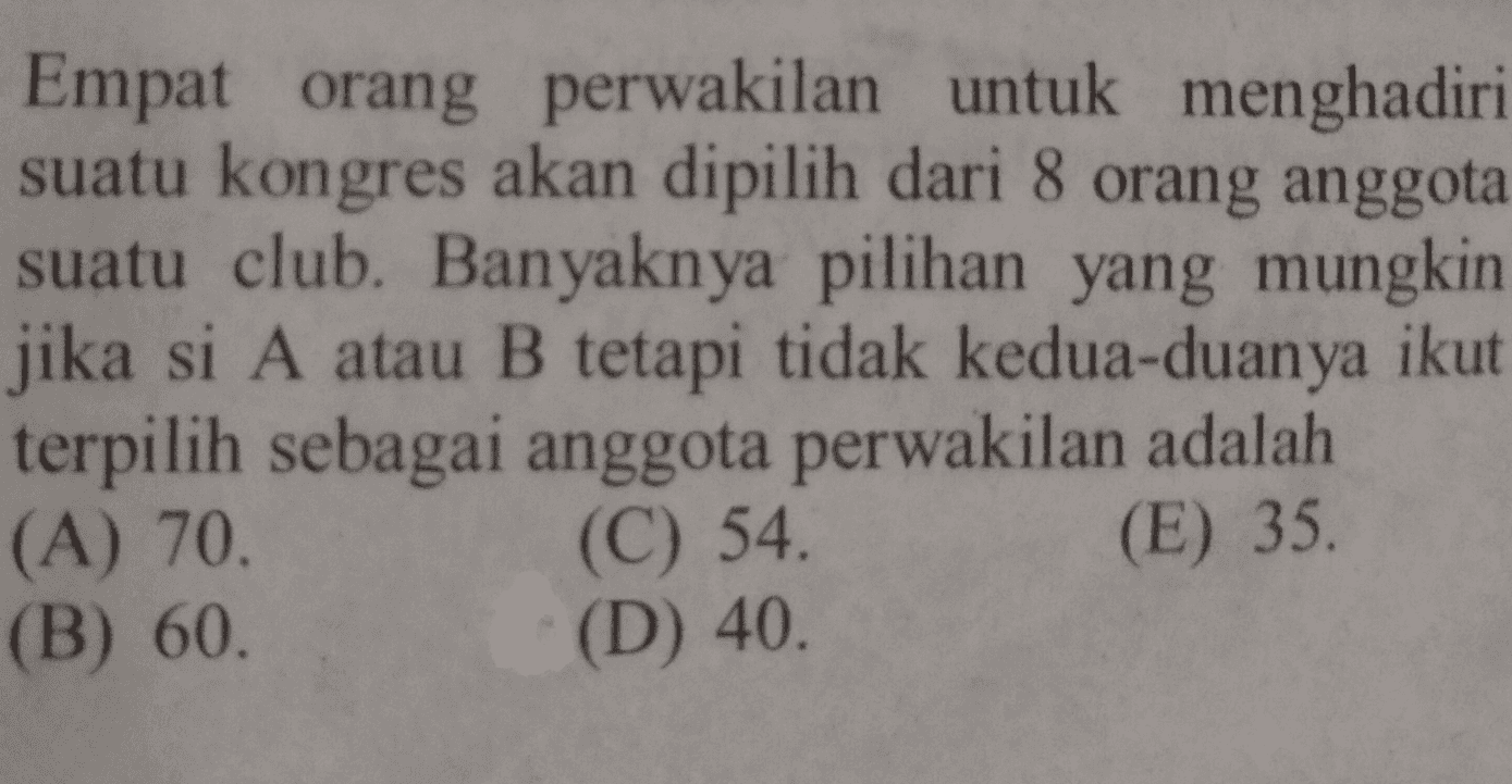 Empat orang perwakilan untuk menghadiri suatu kongres akan dipilih dari 8 orang anggota suatu club. Banyaknya pilihan yang mungkin jika si A atau B tetapi tidak kedua-duanya ikut terpilih sebagai anggota perwakilan adalah (A) 70. (C) 54. (E) 35. (B) 60. (D) 40. 