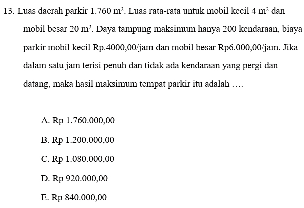 13. Luas daerah parkir 1.760 m². Luas rata-rata untuk mobil kecil 4 m2 dan mobil besar 20 m². Daya tampung maksimum hanya 200 kendaraan, biaya parkir mobil kecil Rp.4000,00/jam dan mobil besar Rp6.000,00/jam. Jika dalam satu jam terisi penuh dan tidak ada kendaraan yang pergi dan datang, maka hasil maksimum tempat parkir itu adalah .... A. Rp 1.760.000,00 B. Rp 1.200.000,00 C. Rp 1.080.000,00 D. Rp 920.000,00 E. Rp 840.000,00 