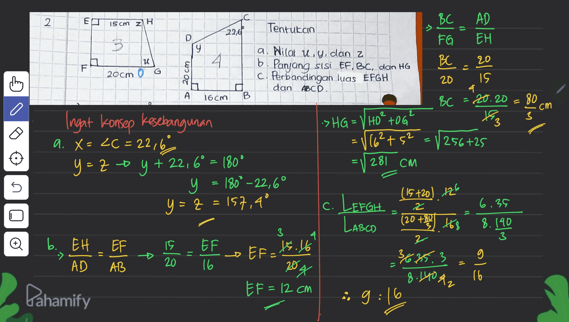 2 E C BC 15 cm z1 H Tentukan os 22,61 AD EH 태 3 D 9 FG BE u 20 IL = 20cm 0 G a. Nila u, y, dan z b. Panjang sisi EF, BC, dan HG c. Perbandingan luas EFGH dan ABCD. 20 cm ching 20 IS & .20.20 А 16cm B BC 80 C cm Tag 3 .SHG = V HOTOG (162+5² l 0 256 +25 Ingat konsep kesebangunan a. X = ZC = 22,6 = Y = ZO Y + 22,6° = 180° y 180° -22,6° Z 281 CM (15720) 126 no y=z = 157,4° 2 6.39 (20 +84 168 - 8.140 3 3 16.16 EF b. EH AD D ula - EF 16 - EF = LEFGHZ LABCD 2 36.85.3 8.140 g. '&2 원 :9:16 20 AB 6 20. X 16 오 EF=12 cm Dahamify 