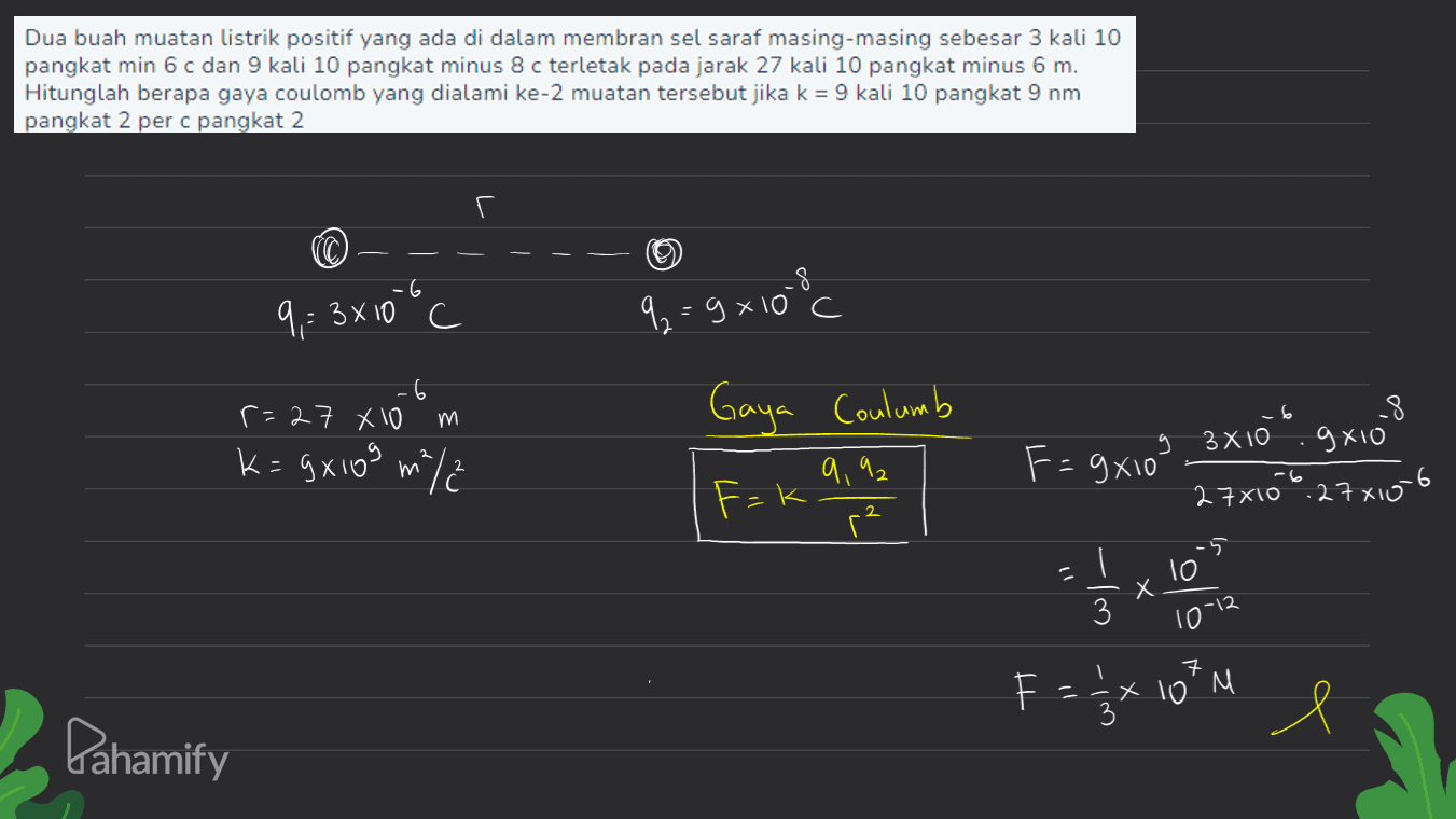 Dua buah muatan listrik positif yang ada di dalam membran sel saraf masing-masing sebesar 3 kali 10 pangkat min 6 c dan 9 kali 10 pangkat minus 8 c terletak pada jarak 27 kali 10 pangkat minus 6 m. Hitunglah berapa gaya coulomb yang dialami ke-2 muatan tersebut jika k = 9 kali 10 pangkat 9 nm pangkat 2 per c pangkat 2 -6 9,= 3x10 c . q=9x108 c -6 r=27 X10 m Gaya Coulumb k=gX103 m/ 2 9,92 F=9x10" -8 g 3X10 gx10 27x100 27x106 F=k 2 -5 c To I 3 X 10-12 1 7 F EX 10' M e Pahamify 