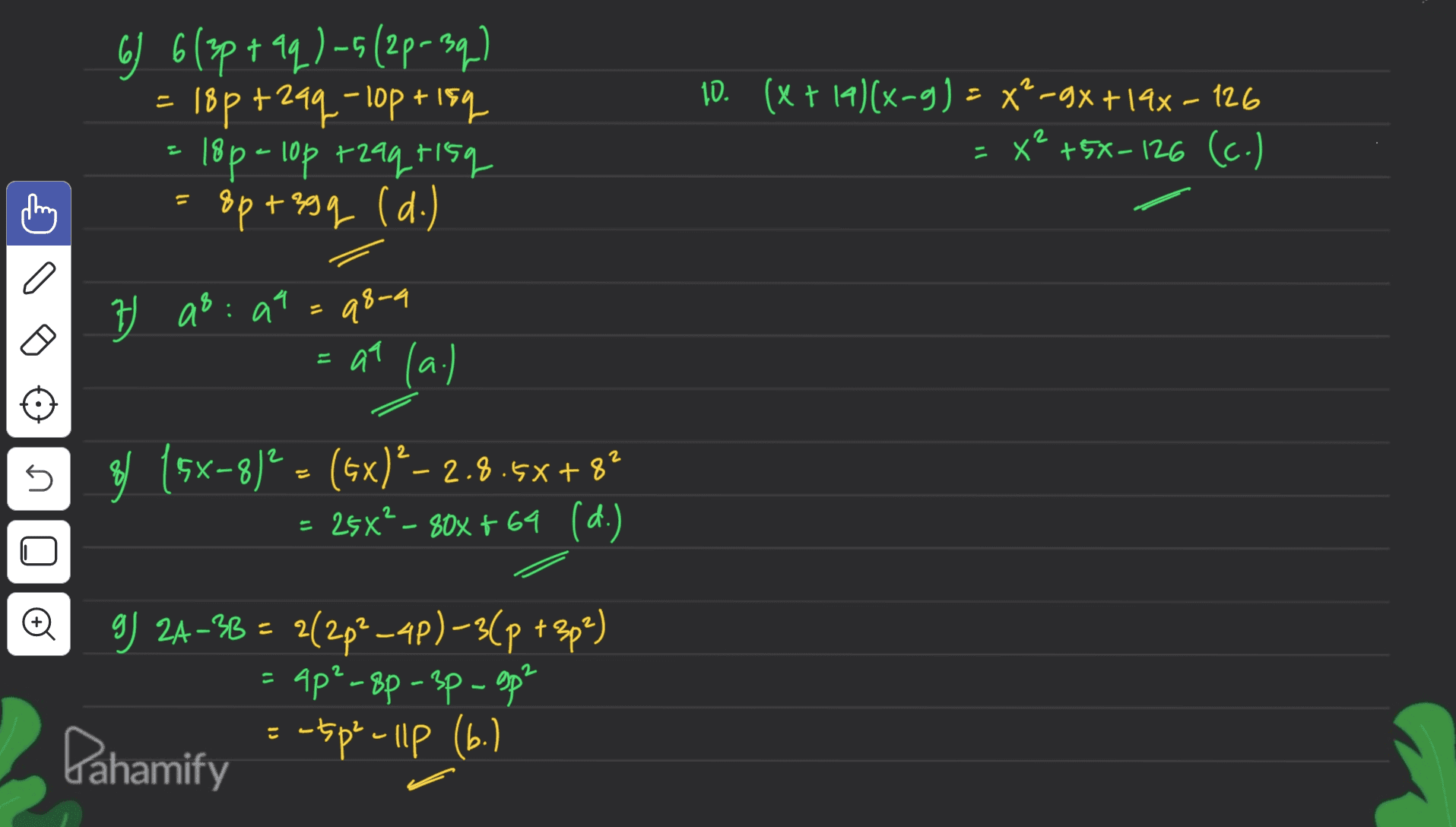 67 6(3p+aq)-5(2p-3q) 18p+29q- lop+lsq 18p- lop rzaq risq 8p+z9q (d.) 10. (x + 14)(x-g) = xe-gx +19x – 126 = x² +5%-126 (c.) 2 a 7 as: at q8-9 = at (a.) 2 2 s 8 (5x-8)2 = (5x)?– 2.8.5x+8? 25x² – 80x + 69 (d.) o 9 24–38 = 2(2p2-4p) –34p +2p%) g) 2A-= 2(-3( Ap’ - 8p – 3p - sp? = - tsp - Ilp (6.) E Pahamify 