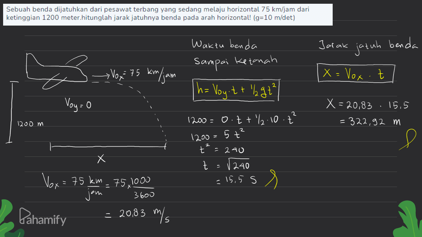 Sebuah benda dijatuhkan dari pesawat terbang yang sedang melaju horizontal 75 km/jam dari ketinggian 1200 meter.hitunglah jarak jatuhnya benda pada arah horizontal! (g=10 m/det) Jarak Waktu benda sampai ketanah jatuh benda s > Vox= 75 km/jam X = Vox Z h= Voy:t + 'lgt Voy=0 2 X=20,83 15,5 = 322,92 m 1200 m 1200=0.tt/2.10. ť 2 1200=5 +² Р 2 Х t=240 t (240 = 15,5 s 二 Х Vox = 75 km - 75/1000 jam 3600 = 20,83 m/s Pahamify 