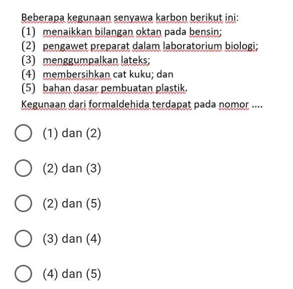 Beberapa kegunaan senyawa karbon berikut ini: (1) menaikkan bilangan oktan pada bensin; (2) pengawet preparat dalam laboratorium biologi; (3) menggumpalkan lateks; (4) membersihkan cat kuku; dan (5) bahan dasar pembuatan plastik. Kegunaan dari formaldehida terdapat pada nomor ... (1) dan (2) (2) dan (3) (2) dan (5) (3) dan (4) O (4) dan (5) 