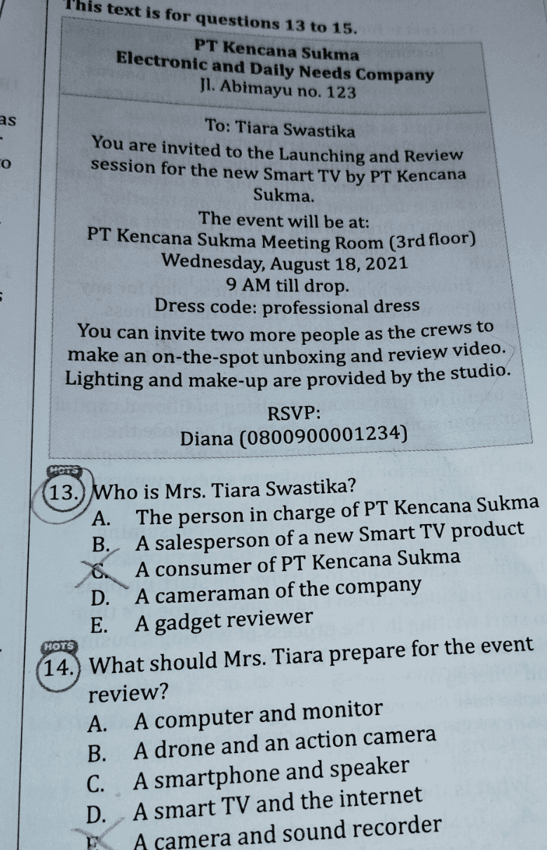 This text is for questions 13 to 15. PT Kencana Sukma Electronic and Daily Needs Company Jl. Abimayu no. 123 as - o To: Tiara Swastika You are invited to the Launching and Review session for the new Smart TV by PT Kencana Sukma. The event will be at: PT Kencana Sukma Meeting Room (3rd floor) Wednesday, August 18, 2021 9 AM till drop. Dress code: professional dress You can invite two more people as the crews to make an on-the-spot unboxing and review video. Lighting and make-up are provided by the studio. RSVP: Diana (0800900001234) HORTS HOTS 13.) Who is Mrs. Tiara Swastika? A. The person in charge of PT Kencana Sukma B. A salesperson of a new Smart TV product 8. A consumer of PT Kencana Sukma D. A cameraman of the company E. A gadget reviewer (14.) What should Mrs. Tiara prepare for the event review? A. A computer and monitor B. A drone and an action camera C. A smartphone and speaker D. A smart TV and the internet A camera and sound recorder 