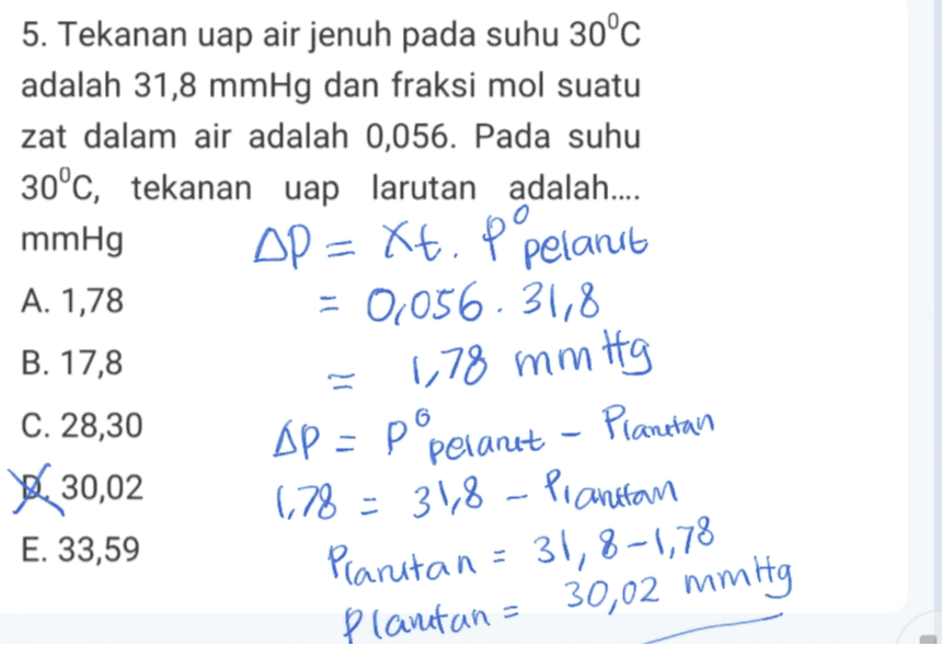 5. Tekanan uap air jenuh pada suhu 30°C adalah 31,8 mmHg dan fraksi mol suatu zat dalam air adalah 0,056. Pada suhu 30°c, tekanan uap larutan adalah.... mmHg AP = Kt. p pelant xt A. 1,78 = 0,056.31,8 B. 17,8 1,78 mmitg Др - Р°, (78 = 31,8 - Planiran Planutan = 31,8-1,78 C. 28,30 30,02 E. 33,59 Pelanet - Planetan Plantan = 30,02 mmHg 
