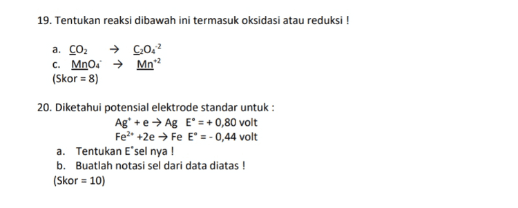 16. Sebanyak 20 gram NaOH (Mr = 40) dilarutkan dalam 500 gram air? Kb air = 0,512 °C kg/mol. Hitunglah kenaikan titik didih dan titik didih larutan elektrolit NaOH tersebut ! (Skor = 10 ) 
19. Tentukan reaksi dibawah ini termasuk oksidasi atau reduksi ! a. CO2 → 9042 C. MnO4 → Mn? (Skor = 8) 20. Diketahui potensial elektrode standar untuk : Ag* + e → Ag E° = + 0,80 volt Fe2+ +2e → Fe E° = -0,44 volt a. Tentukan Esel nya ! b. Buatlah notasi sel dari data diatas ! (Skor = 10) 