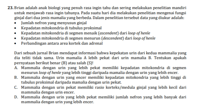 23.Brian adalah anak biologi yang penuh rasa ingin tahu dan sering melakukan penelitian mandiri untuk menjawab rasa ingin tahunya. Pada suatu hari dia melakukan penelitian mengenai fungsi ginjal dari dua jenis mamalia yang berbeda. Dalam penelitian tersebut data yang diukur adalah: Jumlah nefron yang menyusun ginjal Kepadatan mitokondria di tubulus proksimal Kepadatan mitokondria di segmen menaik (ascendent) dari loop of henle Kepadatan mitokondria di segmen menurun (descendent) dari loop of henle Perbandingan antara area kortek dan adrenal Dari sebuah jurnal Brian mendapat informasi bahwa kepekatan urin dari kedua mammalia yang dia teliti tidak sama. Urin mamalia A lebih pekat dari urin mamalia B. Tentukan apakah pernyataan berikut benar (B) atau salah (S)! A. Mammalia dengan urin yang lebih pekat memiliki kepadatan mitokondria di segmen menurun loop of henle yang lebih tinggi daripada mamalia dengan urin yang lebih encer. B. Mammalia dengan urin yang encer memiliki kepadatan mitokondria yang lebih tinggi di tubulus proksimal daripada mamalia dengan urin pekat. C. Mammalia dengan urin pekat memiliki rasio korteks/medula ginjal yang lebih kecil dari mammalia dengan urin encer. D. Mammalia dengan urin yang lebih pekat memiliki jumlah nefron yang lebih banyak dari mammalia dengan urin yang lebih encer. 