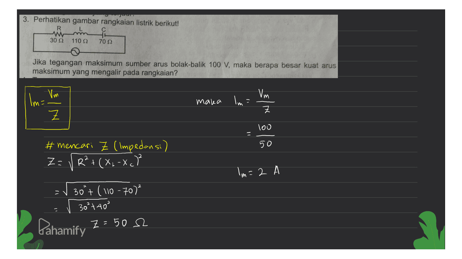 3. Perhatikan gambar rangkaian listrik berikut! R W 요 30 Ω 110 22 70 2 Jika tegangan maksimum sumber arus bolak-balik 100 V, maka berapa besar kuat arus maksimum yang mengalir pada rangkaian? Vm Vm Im= Z maka lmi Z 100 Il 5 50 # mencari Z (Impedansi) Z= VR²+ (X.-Xch + Im=2 309+ (110 -70) 30²+40² Gahamify Z = 50 2 