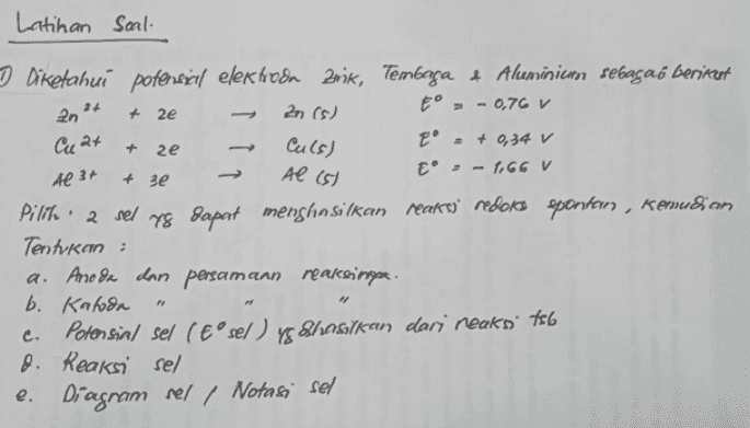 Latihan Soal- + 2e Cu at + 2e + зе Al (5) Diketahui potensial elektroda 2nik, Tembaga & Aluminium sebagai berikut 2n (s) E° = - 0,76 v Culs) E' = + 0,34 v Al 3+ E - - 1,66 V Pilih ' 2 sel yg dapat menghasilkan reaksi' redoks spontan , Kemudian Tentukan : a. Ano da dan persamaan reaksinpa. b. Katoda Potensial sel (Esel) yg Shasilkan dari reaks. 756 8 8. Reaksi sel e. Diagram sel / Notasi sel 