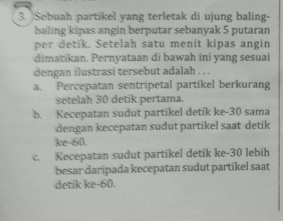 d Percepatan sentripetal partikel detik ke-3 sama dengan percepatan sentripetal partike saat detik ke-90, Percepatan sentripetal partikel lebih cepa daripada percepatan sentripetal baling baling kipas angin 
3. Sebuah partikel yang terletak di ujung baling- baling kipas angin berputar sebanyak 5 putaran per detik. Setelah satu menit kipas angin dimatikan. Pernyataan di bawah ini yang sesuai dengan ilustrasi tersebut adalah ... Percepatan sentripetal partikel berkurang setelah 30 detik pertama. b. Kecepatan sudut partikel detik ke-30 sama dengan kecepatan sudut partikel saat detik ke-so. Kecepatan sudut partikel detik ke-30 lebih besar daripada kecepatan sudut partikel saat detik ke-60. 