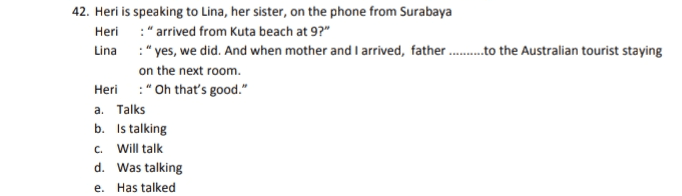 42. Heri is speaking to Lina, her sister, on the phone from Surabaya Heri :"arrived from Kuta beach at 9?" Lina :"yes, we did. And when mother and I arrived, father.........to the Australian tourist staying on the next room. Heri:"Oh that's good." a. Talks b. Is talking c. Will talk d. Was talking e. Has talked 