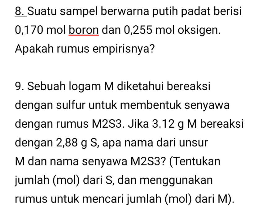 8. Suatu sampel berwarna putih padat berisi 0,170 mol boron dan 0,255 mol oksigen. Apakah rumus empirisnya? 9. Sebuah logam M diketahui bereaksi dengan sulfur untuk membentuk senyawa dengan rumus M2S3. Jika 3.12 g M bereaksi dengan 2,88 g S, apa nama dari unsur M dan nama senyawa M2S3? (Tentukan jumlah (mol) dari S, dan menggunakan rumus untuk mencari jumlah (mol) dari M). 