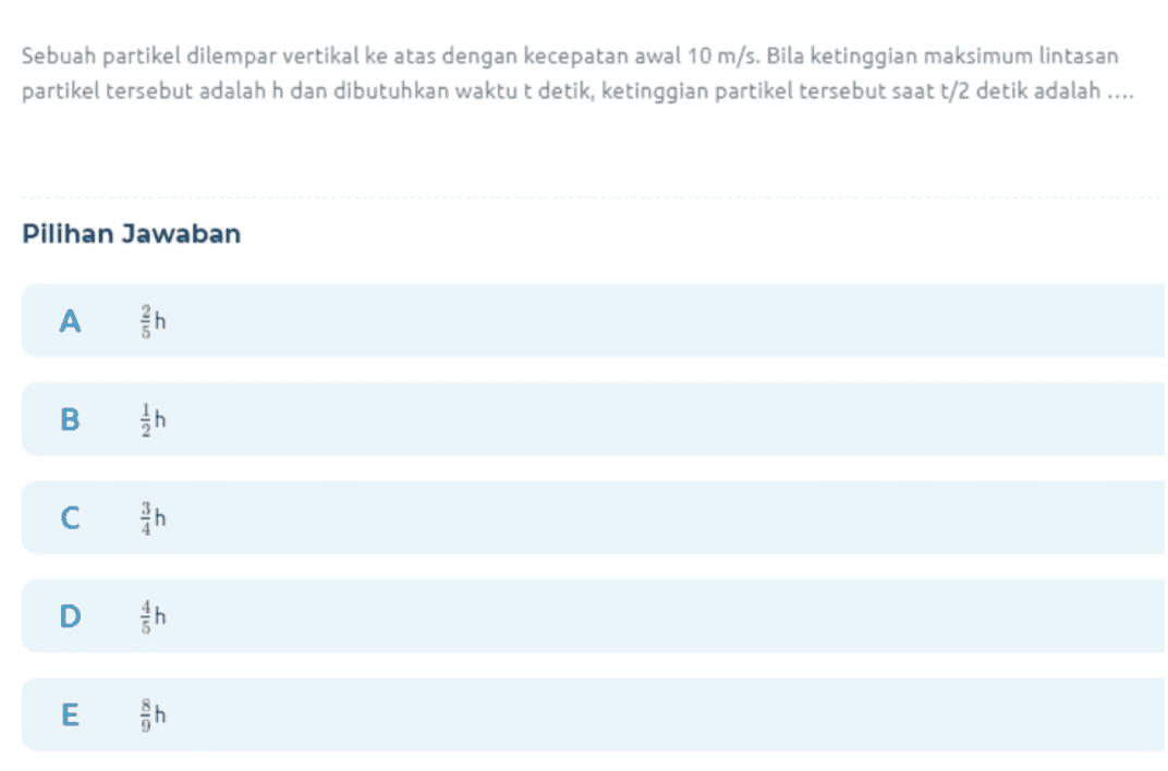 Sebuah partikel dilempar vertikal ke atas dengan kecepatan awal 10 m/s. Bila ketinggian maksimum lintasan partikel tersebut adalah h dan dibutuhkan waktu t detik, ketinggian partikel tersebut saatt/2 detik adalah .... Pilihan Jawaban A th B C in E gh 
