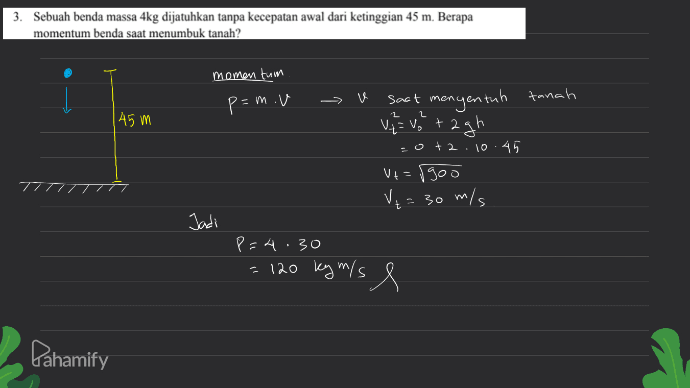 3. Sebuah benda massa 4kg dijatuhkan tanpa kecepatan awal dari ketinggian 45 m. Berapa momentum benda saat menumbuk tanah? momentum tanah p=mov 45 m 2 را saat mengentah V = Votagh =o+2.10.45 V+=1900 Vt t = 30 m/s. Jadi p=4.30 = 120 key mis e m Pahamify 