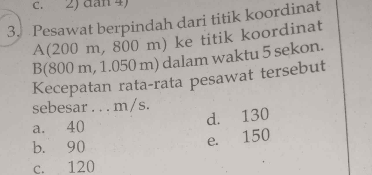 C. 2) 3. Pesawat berpindah dari titik koordinat A(200 m, 800 m) ke titik koordinat B(800 m, 1.050 m) dalam waktu 5 sekon. Kecepatan rata-rata pesawat tersebut d. sebesar ... m/s. a. 40. b. 90. C. 120 130 150 e. 