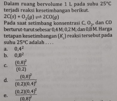 Dalam ruang bervolume 1L pada suhu 25°C terjadi reaksi kesetimbangan berikut. 2C(s) + 0,(g)= 2C0(g) Pada saat setimbang konsentrasi C, O,, dan CÓ berturut-turutsebesar 0,4 M; 0,2 M; dan 0,8 M. Harga tetapan kesetimbangan (K) reaksi tersebut pada suhu 25°C adalah.... 0,42 b. 0,82 a. (0,8) (0,2) С. (0,8) d. (0,2)(0,4)° (0,2)(0,4)² (0,8) e. 