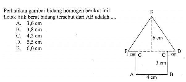 E Perhatikan gambar bidang homogen berikut ini! Letak titik berat bidang tersebut dari AB adalah .... A. 3,6 cm B. 3,8 cm C. 4,2 cm D. 5,5 cm E. 6,0 cm 6 cm F: 1 cm G D сті с 3 cm AL B 4 cm 