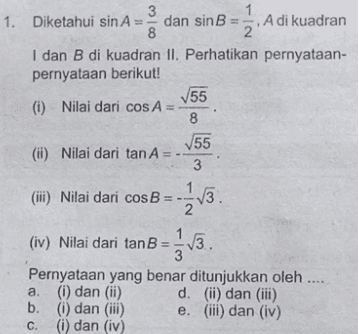 1. Diketahui sin A dan sin B = A di kuadran 8 I dan B di kuadran II. Perhatikan pernyataan- pernyataan berikut! 55 (i) Nilai dari cos A= 8 55 3 (i) Nilai dari tan A () Nilai dari cos B =-23. Nilai dari tanB = 3v3. (iv) Nilai dari tanB 3 Pernyataan yang benar ditunjukkan oleh .... a. (i) dan (ii) d. (ii) dan (iii) b. () dan (iii) e. (iii) dan (iv) C. (i) dan (iv) 