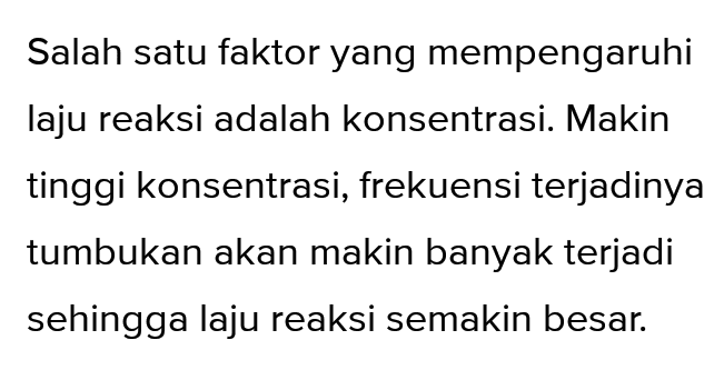 Salah satu faktor yang mempengaruhi laju reaksi adalah konsentrasi. Makin tinggi konsentrasi, frekuensi terjadinya tumbukan akan makin banyak terjadi sehingga laju reaksi semakin besar. 