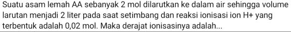 Suatu asam lemah AA sebanyak 2 mol dilarutkan ke dalam air sehingga volume larutan menjadi 2 liter pada saat setimbang dan reaksi ionisasi ion H+ yang terbentuk adalah 0,02 mol. Maka derajat ionisasinya adalah.... 