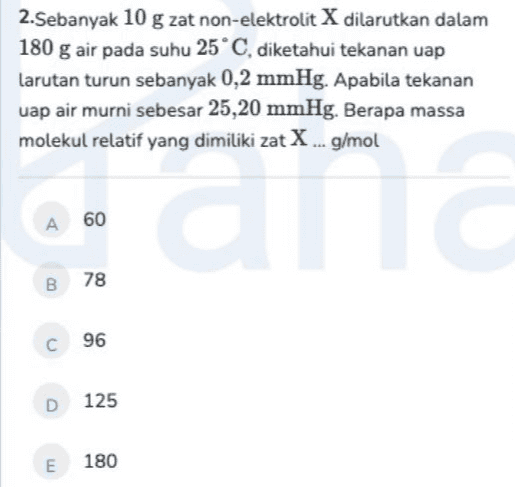 2. Sebanyak 10 g zat non-elektrolit X dilarutkan dalam 180 g air pada suhu 25°C, diketahui tekanan uap Larutan turun sebanyak 0,2 mmHg. Apabila tekanan uap air murni sebesar 25,20 mmHg. Berapa massa molekul relatif yang dimiliki zat X... g/mol А 60 GU B 78 C 96 D 125 E 180 
