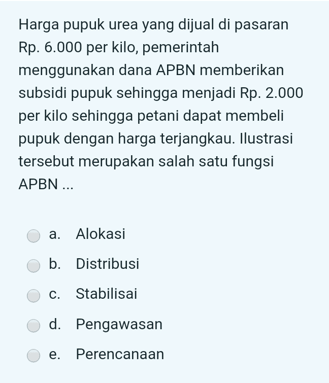 Harga pupuk urea yang dijual di pasaran Rp. 6.000 per kilo, pemerintah menggunakan dana APBN memberikan subsidi pupuk sehingga menjadi Rp. 2.000 per kilo sehingga petani dapat membeli pupuk dengan harga terjangkau. Ilustrasi tersebut merupakan salah satu fungsi APBN ... a. Alokasi b. Distribusi C. Stabilisai d. Pengawasan e. Perencanaan 