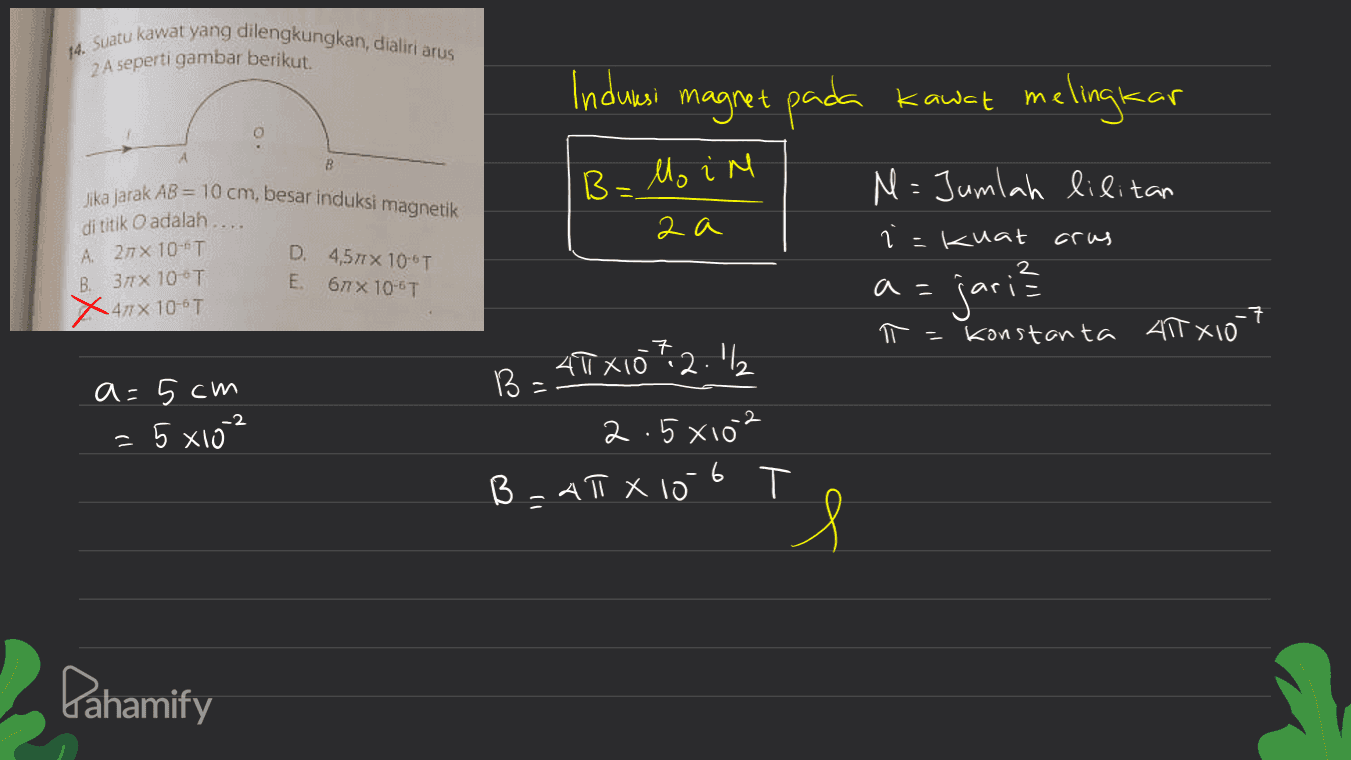14. Suatu kawat yang dilengkungkan, dialiri arus 2 A seperti gambar berikut. Indurasi magret pada kawat melingkar 4 B Belo in M= Jumlah lilitan 2a i kuat crus Jika jarak AB = 10 cm, besar induksi magnetik di titik O adalah.... A 277 x 10-T B. 371 X 10 T Xanx 100T D. 4,571 X 106T E. бах 10-6T a= jari? T = -7 konstanta 415x10 7.2.12 a=5cm = 5x10 -2 40X10" B = 2.5x102 B = ATX 10 6 s Pahamify 