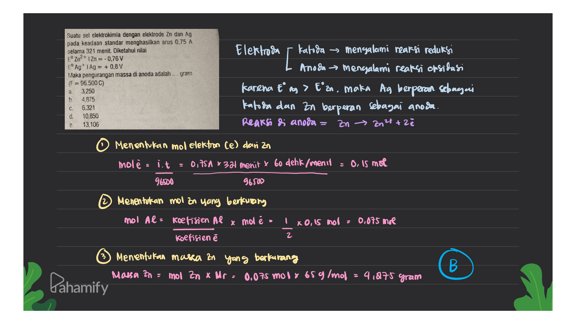 [ Suatu sel elektrokimia dengan clektrode Zn dan Ag pada keadaan standar menghasilkan arus 0,75 A selama 321 menit. Diketahui nilai ° Zn2+ 1 Zn = -0,76 V EºAg+ i Ag = +0,8 V Maka pengurangan massa di anoda adalah .... gram (F= 96.500 C) a. 3,250 b. 4,875 C. 6.321 d. 10,850 e. 13,106 Elektroda katoda → → mengalami reaksi reduksi Anoda mengalami reaksi oksidasi Karena tº ay > E°an, maka Ag berperan sebagai katoda dan zn berperan sebagai anoda. Reaksi di anoda - Zn → Zn²t +2ě Menentukan mo elektron Ce) dari in molė i.t = 0,75A * 381 menit x 6o dehk /menit 96500 96500 = 0, is mol Menentukan mol zn yang berkurang mol Al= koefisien Al x mol Ix0,15 mol : 0,075 mol Koefisien ě Menentukan massa an yang berkurang Massa zn = mol Zn x Mr 0.075 mola 65g/mol B В 4 1975 gram Pahamify 