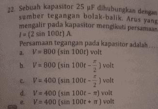 22. Sebuah kapasitor 25 pF dihubungkan dengan sumber tegangan bolak-balik. Arus yang mengalir pada kapasitor mengikuti persamaan 1 = (2 sin 100t) A. Persamaan tegangan pada kapasitor adalah .... V = 800 (sin 1001) volt b. V = 800 (sin 100t - ) volt b 2 c. V = 400 (sin 100t -) volt d. V = 400 (sin 100t - T) volt V = 400 (sin 100t + 1) volt a. 2 e. TT 