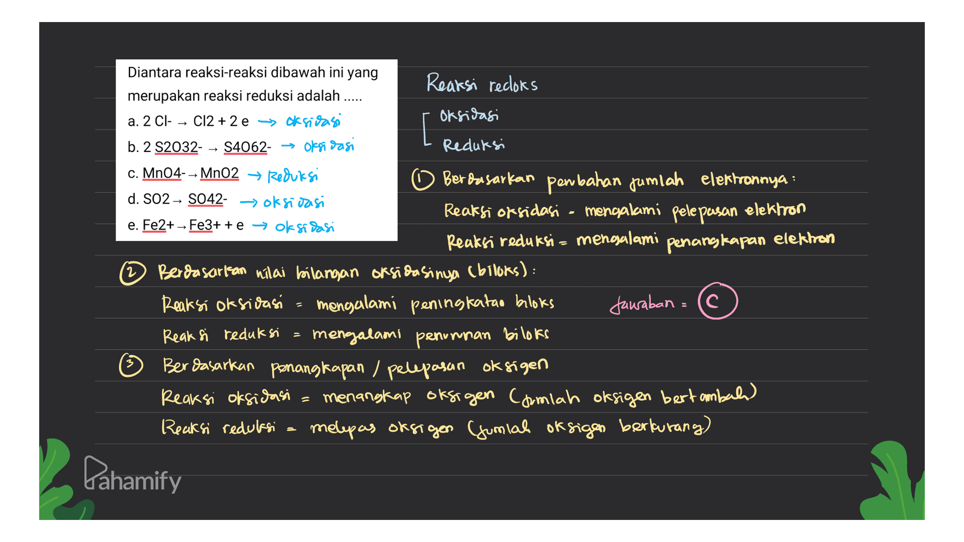 Reaksi recloks Diantara reaksi-reaksi dibawah ini yang merupakan reaksi reduksi adalah .... a. 2 Cl- - Cl2 + 2 e > Oksidasi Oksidasi [ b. 2 S2032- S4062- → oksidasi Reduksi c. MnO4-- MnO2 + Reduksi Berdasarkan penahan jumlah elektronnya: d. SO2 → S042- => Oksidasi Reaksi oksidasi - mengalami pelepasan elektron e. Fe2+ - Fe3+ + e + oksidasi Reaksi reduksi= mengalami penangkapan elektron Berdasarkan nilai bilangan oksidasinya (biloks): Reaksi oksidasi = mengalami peningkatan bloks Jawaban (c Reaksi reduksi = mengalami penurunan biloks Berdasarkan penangkapan / pelepasan oksigen Reaksi oksidasi = menangkap oksigen camlah oksigen bertambah) Reaksi reduksi. melepas oksigen Gumiah oksigen berkurang) Pahamify 