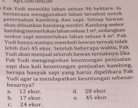 Rp1.500.000,00 Pak Yudi memiliki lahan seluas 96 hektare. Ia berencana menggunakan lahan tersebut untuk peternakan kambing dan sapi. Setiap hewan akan dibuatkan kandang sendiri. Kandang seekor kambing memerlukan lahan seluas 1 m², sedangkan seekor sapi memerlukan lahan seluas 4 m². Pak Yudi hanya mampu membeli hewan ternak tidak lebih dari 45 ekor. Setelah beberapa waktu, Pak Yudi akan menjual seluruh hewan ternaknya. Jika Pak Yudi menginginkan keuntungan penjualan sapi dua kali keuntungan penjualan kambing, berapa banyak sapi yang harus dipelihara Pak Yudi agar ia mendapatkan keuntungan sebesar- besarnya? a. 12 ekor. d. 28 ekor. b. 17 ekor. 45 ekor. C. 24 ekor. e. 