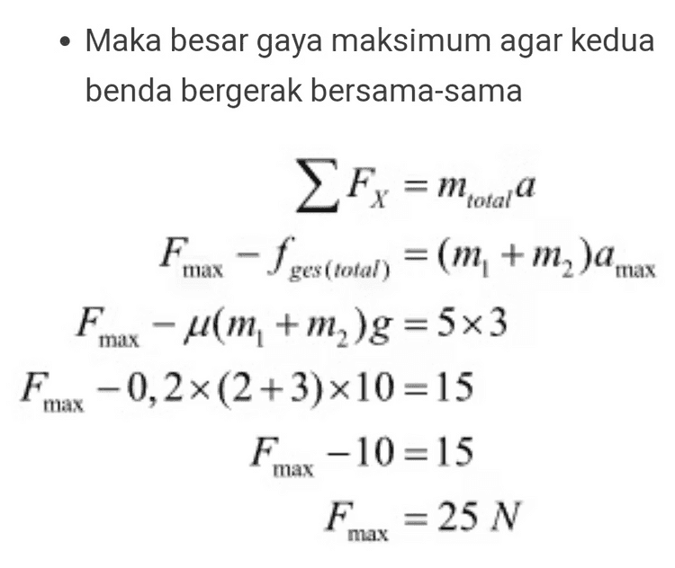 Jawaban :D Pembahasan : • Kita tinjau benda 1 (agar benda 1 tetap bergerak bersama benda 2, maka kita terlebih dahulu mencari nilai percepatan maksimumnya) ma Fx = fges max =ma max = 4.xm, xg = 2a max 0,3x2x10 = 2a max a max = 3 m/s 
• Maka besar gaya maksimum agar kedua benda bergerak bersama-sama Fx = Motala Fmax - f ges(total) = (m + m )a max Fmax – um, + m )g = 5x3 Fm -0,2x(2+3)x10=15 F-10 = 15 F = 25 N max max 