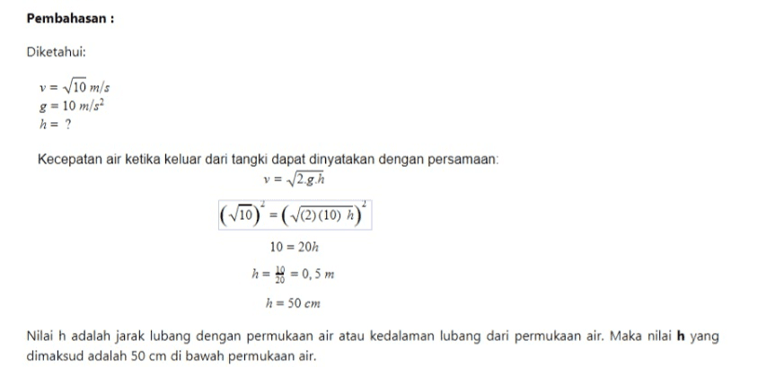 Pembahasan : Diketahui: v = 10 m/s g = 10 m/s2 h = ? Kecepatan air ketika keluar dari tangki dapat dinyatakan dengan persamaan: v = 2.g.h (V10)= (V(2)(10) n)" 10 = 20h h = = 0,5 m h = 50 cm Nilai h adalah jarak lubang dengan permukaan air atau kedalaman lubang dari permukaan air. Maka nilai h yang dimaksud adalah 50 cm di bawah permukaan air. 