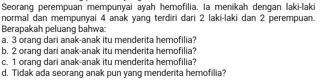 Seorang perempuan mempunyai ayah hemofilia. la menikah dengan laki-laki normal dan mempunyai 4 anak yang terdiri dari 2 laki-laki dan 2 perempuan. Berapakah peluang bahwa: a. 3 orang dari anak-anak itu menderita hemofilia? b. 2 orang dari anak-anak itu menderita hemofilia? c. 1 orang dari anak-anak itu menderita hemofilia? d. Tidak ada seorang anak pun yang menderita hemofilia? 