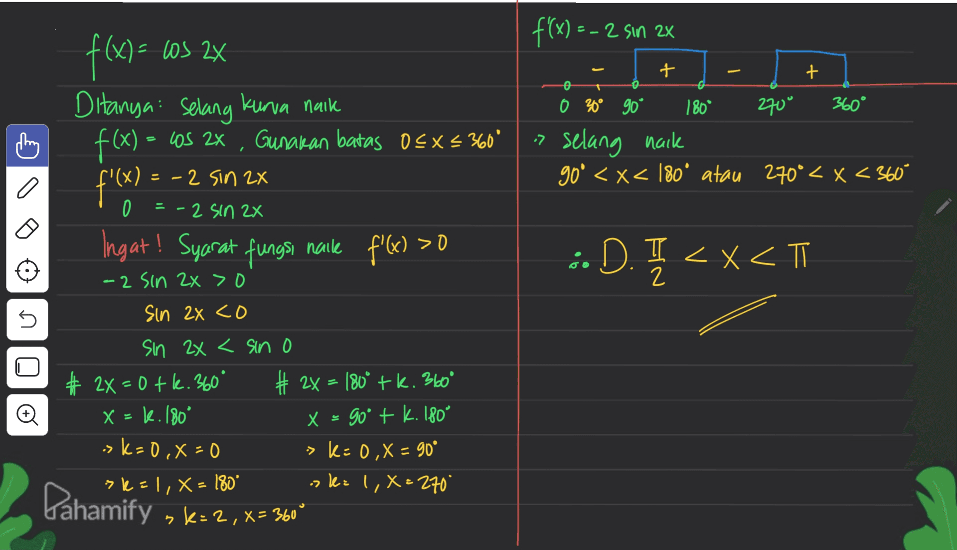 f'(x) = - 2 sin 2x los 2X . + + o Los 2x Gunakan batas 0<x< 360° f(x) Ditanya selang kurva naik f(x) = f'x? Ingat! Syarat fungsi naile f'(x) > 0 0 30° 90° 180° 270° 360° » selang naik goº <x< 180° atau 270º < x < 360° - 2 sin 2x 0 = - 2 sin 2x G 0 • D. I <x<T <xT -2 sin 2x > 0 2 sin 2x co n + sin 2x < sin o # 2X=0 tk. 360° 2x = 180° tk. 360° X = k. 180° x = x = 90° + k. 180° sk=0, x=0 > K: 0,X = 90° sk=1, X = 180° ok= 1, X=270" sk=2,=360° = • Pahamify 