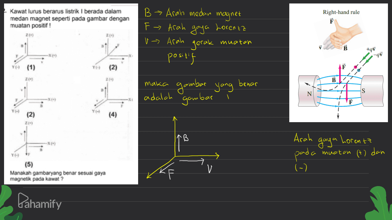 Kawat lurus berarus listrik I berada dalam medan magnet seperti pada gambar dengan muatan positif ! 20 magnet Lorentz Right-hand rule F 2() B> arah medan F - Arah gaya v -> Arah gerak positif muatan B +gi qỹ (1) ZE) B. maka benar gambar yang / 7 s N adalah gambar È YO (2) (4) ZE) B gaya Lorentz Arah pada muatan (t) dan (-) YE) (5) Manakah gambaryang benar sesuai gaya magnetik pada kawat? ke Pahamify 