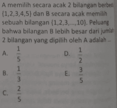 A memilih secara acak 2 bilangan berbed {1,2,3,4,5) dan B secara acak memilih sebuah bilangan {1,2,3,...,10). Peluang bahwa bilangan B lebih besar dari jumlah 2 bilangan yang dipilih oleh A adalah ... 1 1 A. D. 2 1 B. 3 E. 3 5 2 C. 5 in Himni 