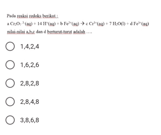 Pada reaksi redoks berikut : a Cr2O2 ag) + 14 H+(ag) + b Fe2+(ag) → c Cr3+(ag) + 7 H2O(1) + d Fe3+(ag) nilai-nilai a,b,c dan d berturut-turut adalah .... 1,4,2,4 O 1,6,2,6 2,8,2,8 2,8,4,8 O 3,8,6,8 