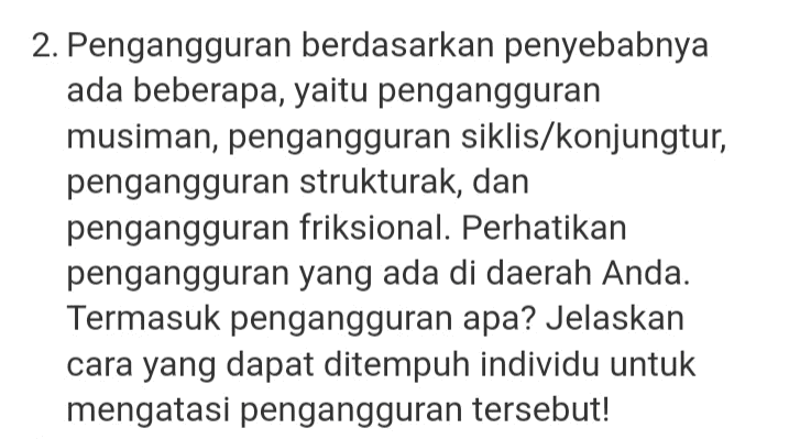 3. Inflasi selalu membawa dampak negatif. Apakah Anda setuju dengan pendapat ini? Jelaskan alasan Anda! 
1. Salah satu metode penghitungan pendapatan nasional adalah dengan menggunakan metode pendapatan. Jelaskan salah satu cara meningkatkan pendapatan nasional berdasarkan metode pendapatan! 
2. Pengangguran berdasarkan penyebabnya ada beberapa, yaitu pengangguran musiman, pengangguran siklis/konjungtur, pengangguran strukturak, dan pengangguran friksional. Perhatikan pengangguran yang ada di daerah Anda. Termasuk pengangguran apa? Jelaskan cara yang dapat ditempuh individu untuk mengatasi pengangguran tersebut! 