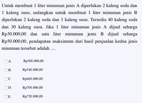 Untuk membuat 1 liter minuman jenis A diperlukan 2 kaleng soda dan 1 kaleng susu, sedangkan untuk membuat 1 liter minuman jenis B diperlukan 2 kaleng soda dan 3 kaleng susu. Tersedia 40 kaleng soda dan 30 kaleng susu. Jika 1 liter minuman jenis A dijual seharga Rp30.000,00 dan satu liter minuman jenis B dijual seharga Rp50.000,00, pendapatan maksimum dari hasil penjualan kedua jenis minuman tersebut adalah .... OA Rp500.000,00 B. Rp540.000,00 Ос. Rp600.000,00 D. Rp 700.000,00 E. Rp720.000,00 