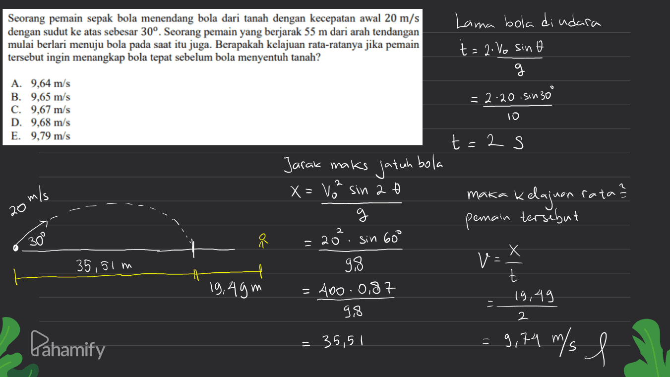 Seorang pemain sepak bola menendang bola dari tanah dengan kecepatan awal 20 m/s dengan sudut ke atas sebesar 30°. Seorang pemain yang berjarak 55 m dari arah tendangan mulai berlari menuju bola pada saat itu juga. Berapakah kelajuan rata-ratanya jika pemain tersebut ingin menangkap bola tepat sebelum bola menyentuh tanah? Lama bola diudara t=2.Vo sino 9 = 2.20. sin 30° A. 9,64 m/s B. 9,65 m/s C. 9,67 m/s D. 9,68 m/s E. 9,79 m/s 10 2 s t Jarak maks jatuh bola X=80² sin 2 g maka 20' o m/s g kelajuan rata? ? pemain tersebut 2 30° 70 - 20. sin 600 X 35,51m V: . 19,49m 9.8 400.0,87 9,8 t 19,49 2 Pahamify 35,5 l = 9,79 m/ l s l! 
