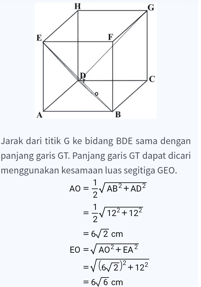 EO = ✓ AO2+ EA? =v(6/2)2 +122 = 6/6 cm GE = ✓ FE+ GF2 = V122 +122 = 1272 cm LAGEO = LA GEO 1 GE X 12= - GT X EO 2 2 1 GE X 12 GT = EO 1272 x 12 616 = 8/3 cm Dengan demikian, jarak titik G ke bidang BDE adalah 8/3 cm. 
H G E F D С A A B Jarak dari titik G ke bidang BDE sama dengan panjang garis GT. Panjang garis GT dapat dicari menggunakan kesamaan luas segitiga GEO. AO = AB2 + AD2 1 2 122 +122 = 672 cm EO = AO2+ EA? =v(63)2 + 122 = 66 cm = 