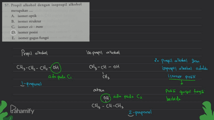 59. Senyawa yang berisomer dengan propanol adalah Isomer fungsi Ramus umum sama, beda gugues A aseton D. dimetil eter E. metoksi etana fungsi B. propanal dan eter - Conflanta o Alkohol j Propanol metoles etana CH₂ - CH₂ - CH₂ - OH CH₂-O-CH₂-CH₃ (E) berisomer fungsi Pahamify 
Isomer Struktur 58. Etanal berisomer gugus fungsi dengan ... A. etanal D. asam fromat B. dietil eter E dimetil eter C. propanol ㄷ Rangka Geometri P Posisi L gugus fungsi (fungsi) aldehid, berisomer fungsi dengan keton minimal C₃ Ca Efainal Caldehid) 1 CH₃-C. TH :0 اص tidale memiliki isomer rangka, posisi, maupun fungsi i soal ini tidale ada jawaban yang tepat, "7 Pahamify 
57. Propil alkohol dengan isopropil alkohol merupakan .... A. isomer optik B. isomer struktur C. isomer cis - trans D. isomer posisi E. isomer gugus fungsi Propil alkohol iso propil alkohol CH₃-CH-OH . Propil alkohol dan isopropil alkohol adalah 1 CH₃ -CH₂ - CH₂-OH ada pada Ci L-propanol CH₃ isomer posisi posisi gugus fungsi berbeda atau OH ada pada Ca CH₃ -CH-CH₃ 2-propanol Pahamify 